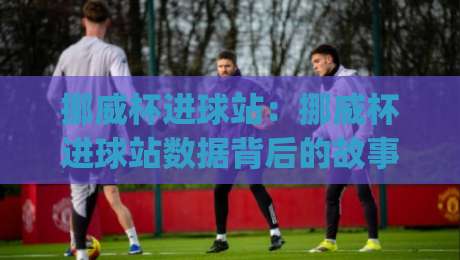 挪威杯进球站:挪威杯进球站数据背后的故事与观赛门道 | 挪威杯进球站如何读懂赛场节奏-今晚靠谱最火下球网观看解说让球盘高清技巧预选