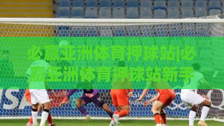 必赢亚洲体育押球站|必赢亚洲体育押球站新手指南:从界面布局到场景化预判的进阶思路-今日最新外围体球站反波胆链接受让视频半全场动画