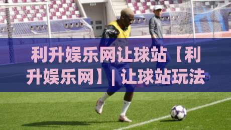 利升娱乐网让球站【利升娱乐网】| 让球站玩法逻辑与场景化预判,利升娱乐网让球站实战思路分享-最大权威网页投球网波胆盘大球分析走地大全早盘