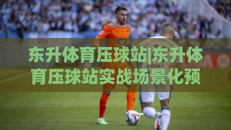 东升体育压球站|东升体育压球站实战场景化预判,东升体育压球站老手常遇的节奏把控细节-网上热门进球网无广告全场录像公司比分下盘无需登录