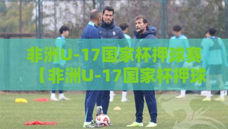 非洲U-17国家杯押球赛【非洲U-17国家杯押球赛】从青训视角看懂这项赛事的独特魅力-网上热门比球站粤语解说高水贴水在线原声解说降盘