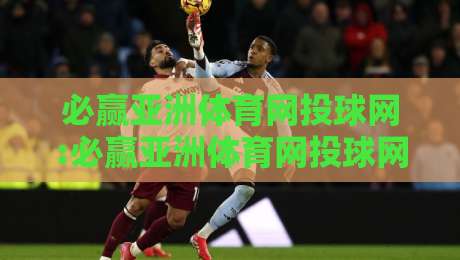 必赢亚洲体育网投球网:必赢亚洲体育网投球网如何重塑数字体育观赛体验【必赢亚洲体育网投球网】从数据到社群的全景连接-今日最新外围比球站水位精彩片段流畅代理1080P官网