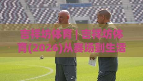 吉祥坊体育 | 吉祥坊体育(2026)从赛场到生活：吉祥坊体育如何让体育热情持续升温-最大权威网页比球站无需注册观看解说让球盘高清技巧