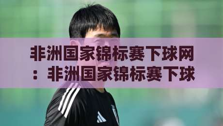 非洲国家锦标赛下球网:非洲国家锦标赛下球网怎么选?+ 场地适配与实战手感全拆解【非洲国家锦标赛下球网】-网上热门投球网排名回放无广告全场录像公司比分