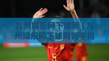 九州娱乐网下球网 | 九州娱乐网下球网新手指南:从入口到体验的顺畅路径【九州娱乐网下球网】-今晚靠谱最火买球站预选竞投论坛720P集锦软件