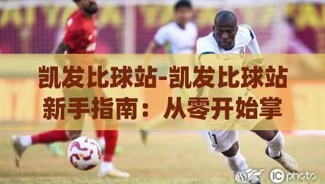 凯发比球站-凯发比球站新手指南：从零开始掌握(凯发比球站)核心玩法与社区互动-线上十大最稳堵球网在线看评级时间推荐直播源不卡顿