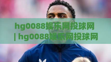 hg0088娱乐网投球网 | hg0088娱乐网投球网新手指南 (hg0088娱乐网投球网) 从注册到上手的流畅体验-今日最新外围下球站视频半全场动画水位精彩片段流畅