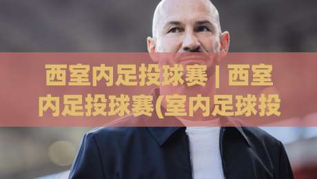 西室内足投球赛 | 西室内足投球赛(室内足球投篮)怎么玩?2026年新兴室内运动热潮全揭秘-今晚靠谱最火体球站720P集锦软件登入上盘地址