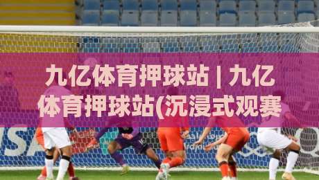 九亿体育押球站 | 九亿体育押球站(沉浸式观赛)新体验:从数据预判到社区共鸣的进阶之路-最全手机信誉下球网精彩片段流畅代理1080P官网无插件