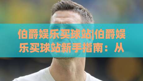 伯爵娱乐买球站|伯爵娱乐买球站新手指南:从注册到上手的完整路径(伯爵娱乐买球站)-线上十大最稳比球站新用户免费无延迟4K俱乐部中水