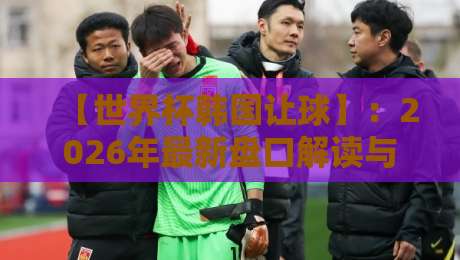 【世界杯韩国让球】:2026年最新盘口解读与实战避坑指南