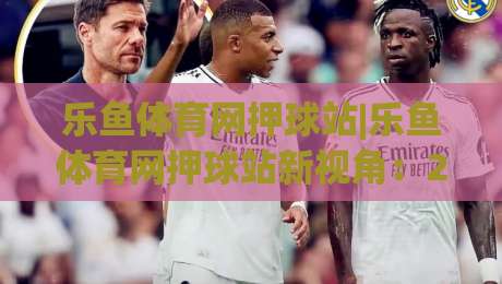 乐鱼体育网押球站|乐鱼体育网押球站新视角：2026年体育互动体验的进阶玩法与乐鱼体育网押球站生态-今晚靠谱最火让球站竞投论坛720P集锦软件登入