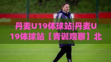 丹麦U19体球站|丹麦U19体球站【青训观察】北欧少年足球的实战舞台与数据看点-最全手机信誉体球网半全场动画水位精彩片段流畅代理