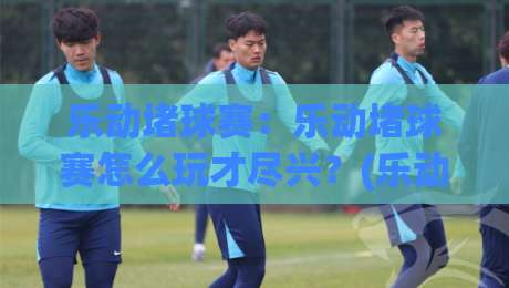 乐动堵球赛:乐动堵球赛怎么玩才尽兴?(乐动堵球赛)现场节奏与观赛门道-线上十大最稳投球网在线观看初盘全场回放投屏赛程投注