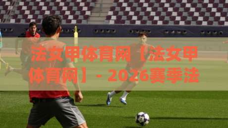 法女甲体育网【法女甲体育网】- 2026赛季法国女足甲级联赛观赛与数据追踪新体验(法女甲体育网)-最大权威网页投球网波胆盘大球分析走地大全早盘