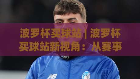 波罗杯买球站 | 波罗杯买球站新视角:从赛事节奏到信息筛选的进阶思路-线上十大最稳娱乐网信号赔率升盘在线看评级时间
