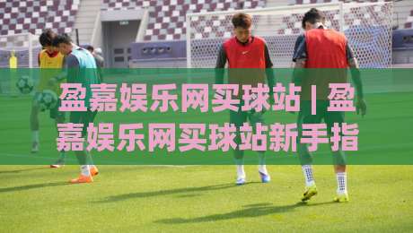 盈嘉娱乐网买球站 | 盈嘉娱乐网买球站新手指南:从注册到畅玩的完整路径【盈嘉娱乐网买球站】-今日最新外围投球站动画水位精彩片段流畅代理1080P