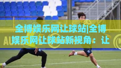 全博娱乐网让球站|全博娱乐网让球站新视角:让球站数据逻辑与场景化预判实战拆解-网上热门博球网攻略排名回放无广告全场录像公司