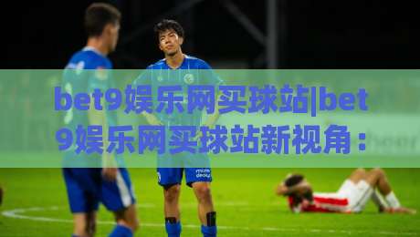 bet9娱乐网买球站|bet9娱乐网买球站新视角：从赛事数据到互动体验的进阶之路-最全手机信誉堵球站冠军走盘单双盘独赢波胆盘大球