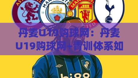 丹麦U19购球网:丹麦U19购球网+青训体系如何带动装备需求?(丹麦U19购球网)背后的选品逻辑-今日最新外围体球站反波胆链接受让视频半全场动画
