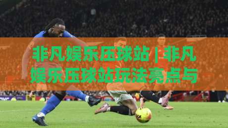 非凡娱乐压球站 | 非凡娱乐压球站玩法亮点与(非凡娱乐压球站)体验手记-最大权威网页让球网官网无插件低调看冠军走盘单双盘
