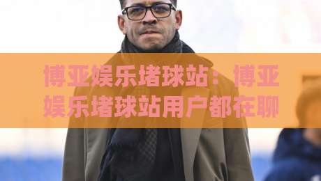 博亚娱乐堵球站:博亚娱乐堵球站用户都在聊什么?(博亚娱乐堵球站) 三个真实场景带你重新认识它-线上十大最稳压球网时间推荐直播源不卡顿在线观看初盘