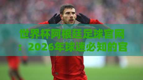 世界杯阿根廷足球官网：2026年球迷必知的官方信息与观赛指南