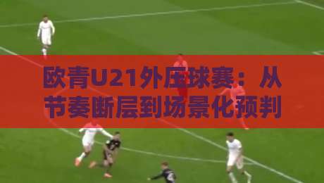 欧青U21外压球赛:从节奏断层到场景化预判的实战拆解-最全手机信誉比球站走地大全早盘文字中文解说直播