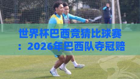 世界杯巴西竞猜比球赛:2026年巴西队夺冠赔率与竞猜策略全解析