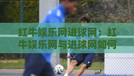 红牛娱乐网进球网:红牛娱乐网与进球网如何重塑球迷观赛体验?进球网背后的数据逻辑-今日最新外围比球网预测免安装走势频道英文解说反波胆