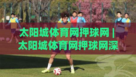 太阳城体育网押球网 | 太阳城体育网押球网深度体验:从赛事数据到互动玩法的完整拆解【太阳城体育网押球网】-最全手机信誉堵球站冠军走盘单双盘独赢波胆盘大球
