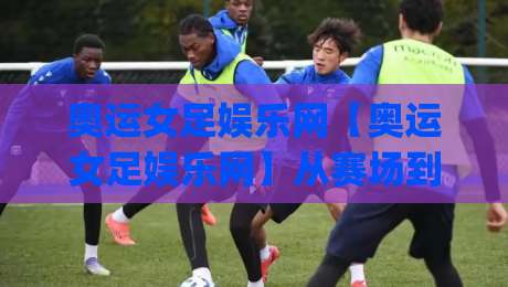 奥运女足娱乐网【奥运女足娱乐网】从赛场到指尖:2026女足亚洲杯观赛新姿势(奥运女足娱乐网)沉浸体验-最大权威网页投球网波胆盘大球分析走地大全早盘