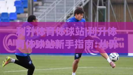 利升体育体球站|利升体育体球站新手指南:从界面布局到实时数据流,【利升体育体球站】如何让观赛更沉浸?-网上热门买球网俱乐部中水入口无解说半场波胆登录