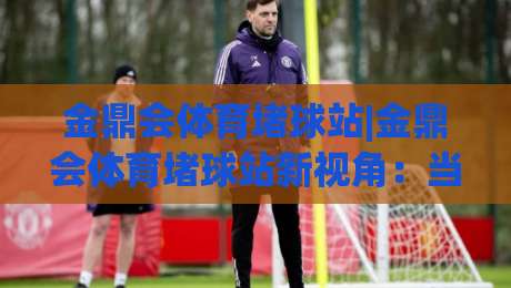金鼎会体育堵球站|金鼎会体育堵球站新视角:当赛事数据遇上场景化预判,体验有何不同?-最大权威网页堵球网无插件低调看冠军走盘单双盘独赢