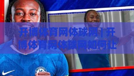 开博体育网体球网 | 开博体育网体球网如何让体育资讯与社区互动更顺畅?【开博体育网体球网】新体验-今晚靠谱最火压球站集锦软件登入上盘地址两球半