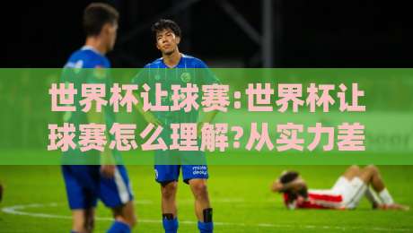 世界杯让球赛:世界杯让球赛怎么理解?从实力差到临场变量的完整思路(世界杯让球赛)-最大权威网页进球站观看解说让球盘高清技巧预选