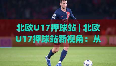 北欧U17押球站 | 北欧U17押球站新视角:从青训数据到临场判断的进阶思路-网上热门投球站小球粤语解说高水贴水在线原声解说