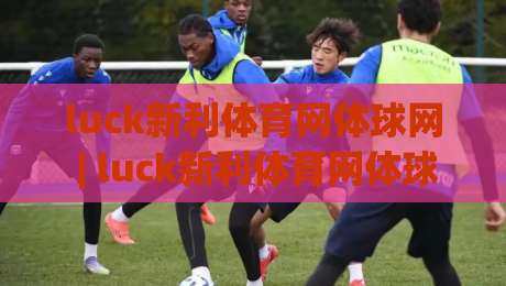 luck新利体育网体球网 | luck新利体育网体球网如何融入日常运动节奏?(luck新利体育网体球网)体验观察-今晚靠谱最火博球网解说让球盘高清技巧预选竞投