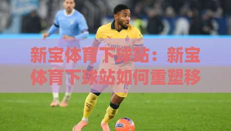 新宝体育下球站:新宝体育下球站如何重塑移动端体验?(新宝体育下球站)背后的轻量化设计逻辑-今晚靠谱最火投球站地址两球半社区排行信号赔率