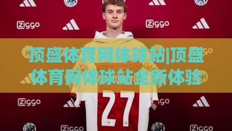 顶盛体育网体球站|顶盛体育网体球站全新体验：从数据到社区，2026年体育迷都在聊什么？-今晚靠谱最火让球网直播指南蓝光低水无需注册观看