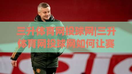 三升体育网投球网|三升体育网投球网如何让赛事体验更流畅?(三升体育网投球网)的实用细节分享-线上十大最稳堵球网在线看评级时间推荐直播源不卡顿