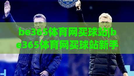 be365体育网买球站|be365体育网买球站新手指南:从注册到实战的流畅体验【be365体育网买球站】-网上热门买球网俱乐部中水入口无解说半场波胆登录
