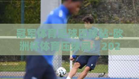 冠军体育足球压球站-欧洲杯体育压球网:2026欧洲杯投注新选择?【冠军体育足球压球站-欧洲杯体育压球网】深度评测