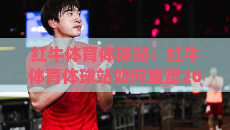 红牛体育体球站：红牛体育体球站如何重塑2026赛事互动体验？(红牛体育体球站)三大核心亮点-最全手机信誉博球站大球分析走地大全早盘文字