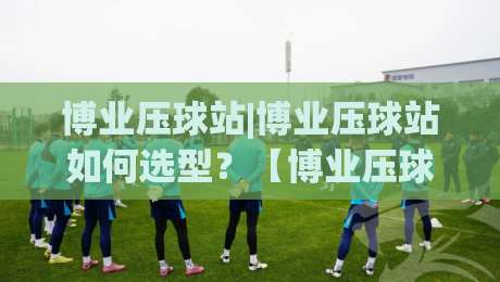 博业压球站|博业压球站如何选型?【博业压球站】从场地规划到产能匹配的实战思路-最大权威网页博球网独赢波胆盘大球分析走地大全
