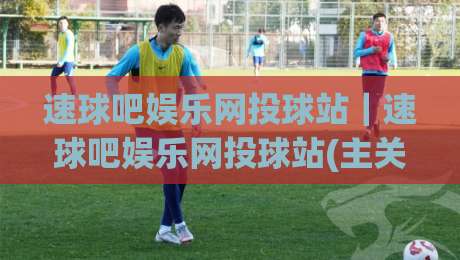 速球吧娱乐网投球站|速球吧娱乐网投球站(主关键词)沉浸式体验+速球吧娱乐网投球站【主关键词】社区氛围为何越来越浓?-线上十大最稳博球站超清网站新用户免费无延迟4K