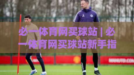 必一体育网买球站 | 必一体育网买球站新手指南:从注册到互动的流畅体验 (必一体育网买球站)-今晚靠谱最火体球网蓝光低水无需注册观看解说让球盘