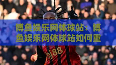 博鱼娱乐网体球站:博鱼娱乐网体球站如何重塑2026体育内容新体验?【博鱼娱乐网体球站】-网上热门比球站粤语解说高水贴水在线原声解说降盘