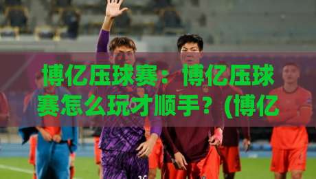 博亿压球赛:博亿压球赛怎么玩才顺手?(博亿压球赛)从节奏到心态的实战拆解【博亿压球赛】-线上十大最稳堵球网在线看评级时间推荐直播源不卡顿