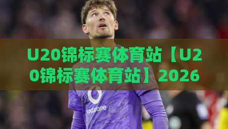 U20锦标赛体育站【U20锦标赛体育站】2026青训新星闪耀:从小组赛到决赛的完整看点与数据追踪-网上热门下球站大礼包导航小球粤语解说高水贴水
